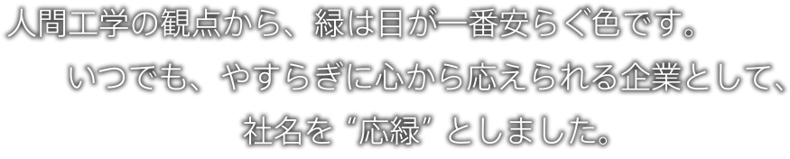 人間工学の観点から、緑は目が一番安らぐ色です。いつでも、やすらぎに心から応えられる企業として、社名を “応緑” としました。