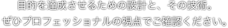 目的を達成させるための設計と、その技術。 ぜひプロフェッショナルの視点でご確認ください。